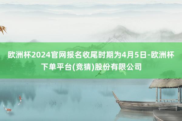 欧洲杯2024官网报名收尾时期为4月5日-欧洲杯下单平台(竞猜)股份有限公司