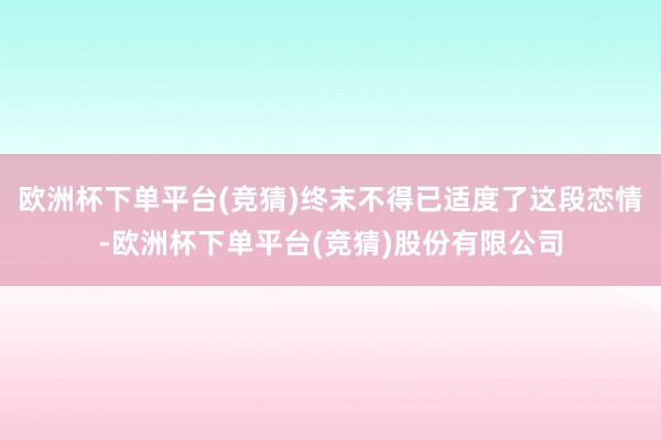 欧洲杯下单平台(竞猜)终末不得已适度了这段恋情-欧洲杯下单平台(竞猜)股份有限公司