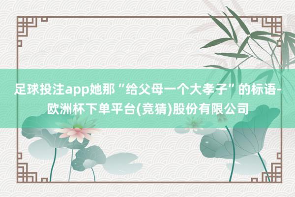 足球投注app她那“给父母一个大孝子”的标语-欧洲杯下单平台(竞猜)股份有限公司