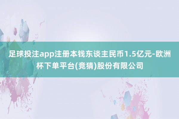 足球投注app注册本钱东谈主民币1.5亿元-欧洲杯下单平台(竞猜)股份有限公司