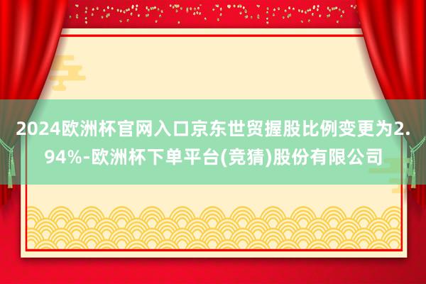 2024欧洲杯官网入口京东世贸握股比例变更为2.94%-欧洲杯下单平台(竞猜)股份有限公司