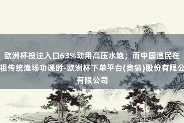 欧洲杯投注入口63%动用高压水炮；而中国渔民在自祖传统渔场功课时-欧洲杯下单平台(竞猜)股份有限公司