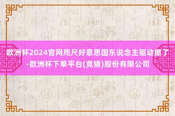 欧洲杯2024官网咫尺好意思国东说念主驱动撤了-欧洲杯下单平台(竞猜)股份有限公司