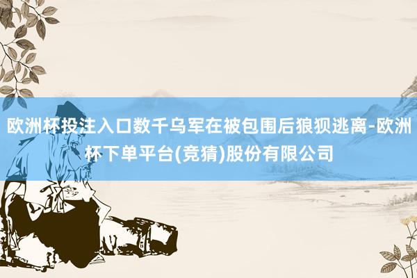 欧洲杯投注入口数千乌军在被包围后狼狈逃离-欧洲杯下单平台(竞猜)股份有限公司