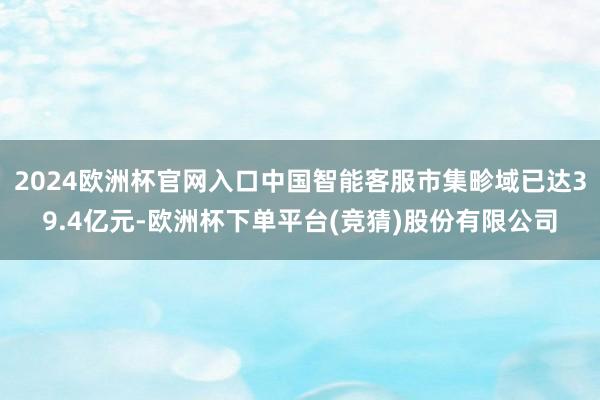 2024欧洲杯官网入口中国智能客服市集畛域已达39.4亿元-欧洲杯下单平台(竞猜)股份有限公司