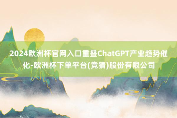 2024欧洲杯官网入口重叠ChatGPT产业趋势催化-欧洲杯下单平台(竞猜)股份有限公司