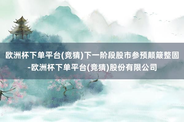 欧洲杯下单平台(竞猜)下一阶段股市参预颠簸整固-欧洲杯下单平台(竞猜)股份有限公司