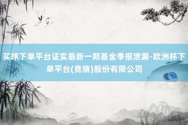 买球下单平台证实最新一期基金季报泄漏-欧洲杯下单平台(竞猜)股份有限公司