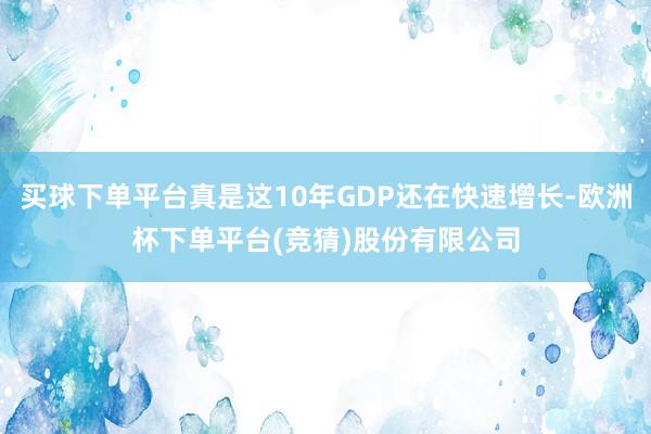 买球下单平台真是这10年GDP还在快速增长-欧洲杯下单平台(竞猜)股份有限公司