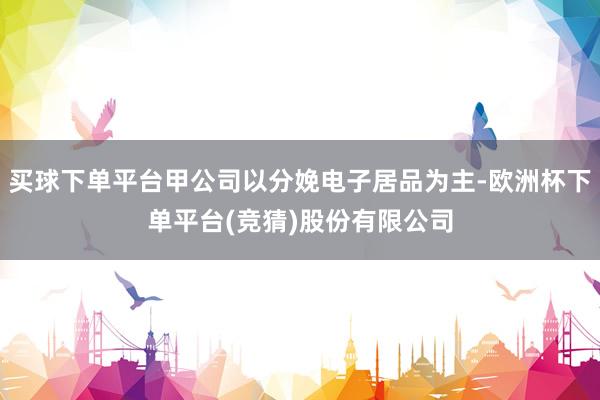 买球下单平台甲公司以分娩电子居品为主-欧洲杯下单平台(竞猜)股份有限公司