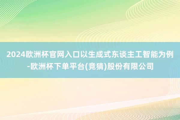 2024欧洲杯官网入口以生成式东谈主工智能为例-欧洲杯下单平台(竞猜)股份有限公司