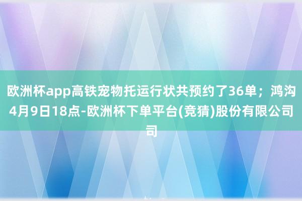 欧洲杯app高铁宠物托运行状共预约了36单；鸿沟4月9日18点-欧洲杯下单平台(竞猜)股份有限公司