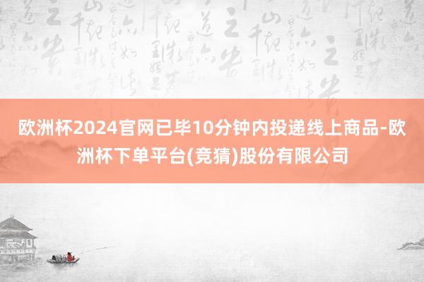 欧洲杯2024官网已毕10分钟内投递线上商品-欧洲杯下单平台(竞猜)股份有限公司