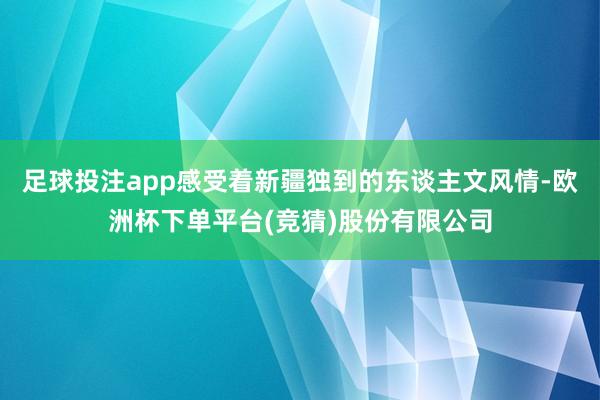 足球投注app感受着新疆独到的东谈主文风情-欧洲杯下单平台(竞猜)股份有限公司