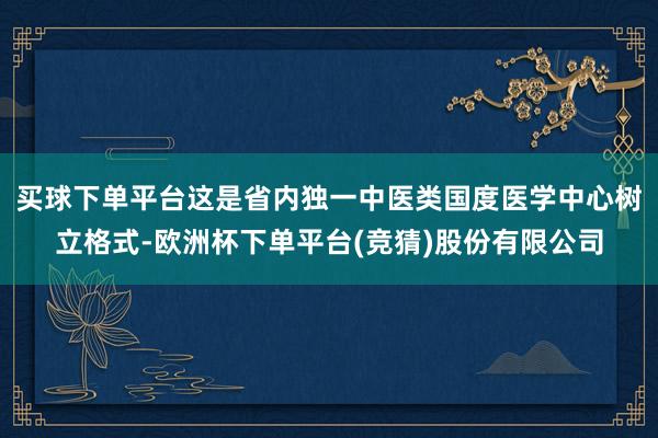 买球下单平台这是省内独一中医类国度医学中心树立格式-欧洲杯下单平台(竞猜)股份有限公司