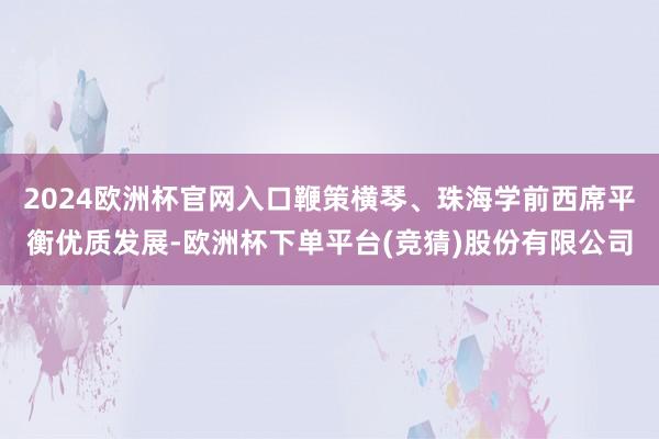 2024欧洲杯官网入口鞭策横琴、珠海学前西席平衡优质发展-欧洲杯下单平台(竞猜)股份有限公司
