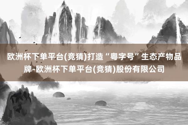 欧洲杯下单平台(竞猜)打造“粤字号”生态产物品牌-欧洲杯下单平台(竞猜)股份有限公司