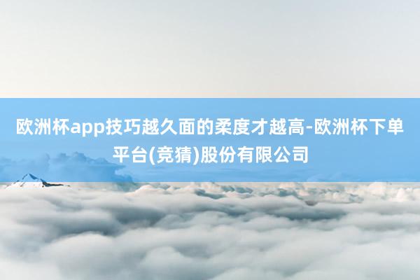 欧洲杯app技巧越久面的柔度才越高-欧洲杯下单平台(竞猜)股份有限公司
