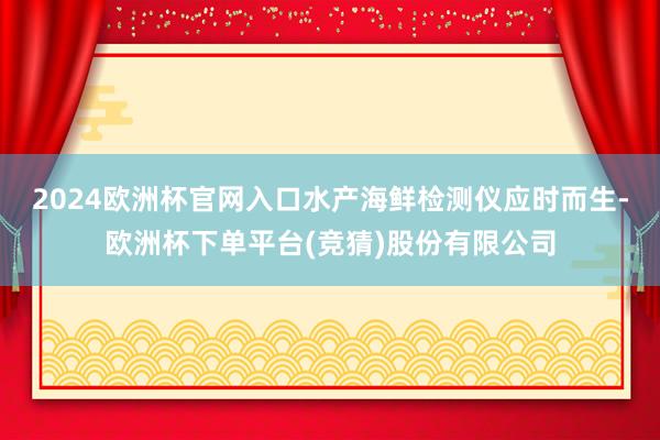 2024欧洲杯官网入口水产海鲜检测仪应时而生-欧洲杯下单平台(竞猜)股份有限公司