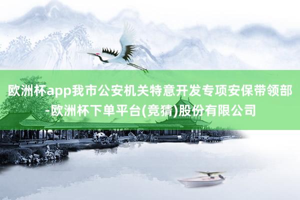 欧洲杯app我市公安机关特意开发专项安保带领部-欧洲杯下单平台(竞猜)股份有限公司