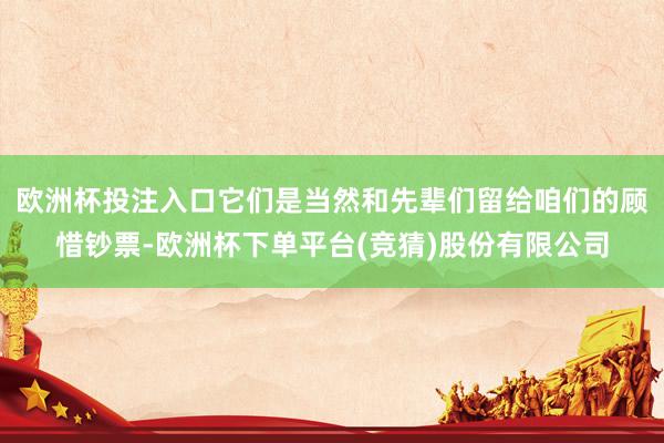 欧洲杯投注入口它们是当然和先辈们留给咱们的顾惜钞票-欧洲杯下单平台(竞猜)股份有限公司