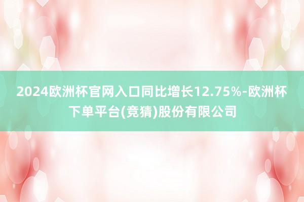 2024欧洲杯官网入口同比增长12.75%-欧洲杯下单平台(竞猜)股份有限公司