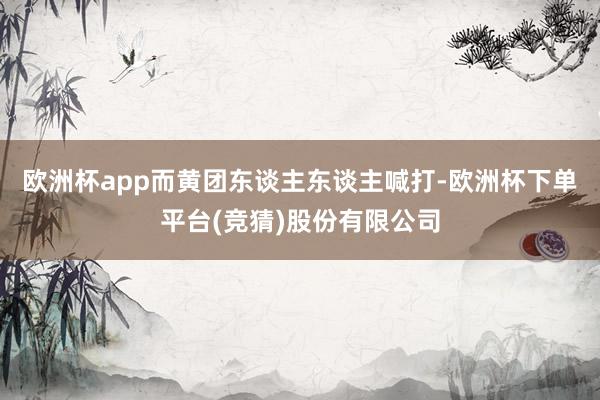 欧洲杯app而黄团东谈主东谈主喊打-欧洲杯下单平台(竞猜)股份有限公司