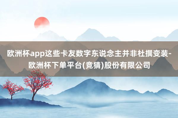 欧洲杯app这些卡友数字东说念主并非杜撰变装-欧洲杯下单平台(竞猜)股份有限公司