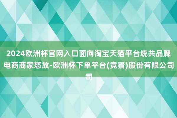 2024欧洲杯官网入口面向淘宝天猫平台统共品牌电商商家怒放-欧洲杯下单平台(竞猜)股份有限公司