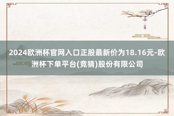 2024欧洲杯官网入口正股最新价为18.16元-欧洲杯下单平台(竞猜)股份有限公司