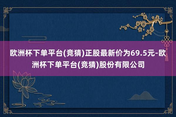 欧洲杯下单平台(竞猜)正股最新价为69.5元-欧洲杯下单平台(竞猜)股份有限公司
