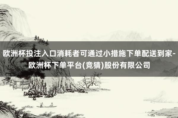 欧洲杯投注入口消耗者可通过小措施下单配送到家-欧洲杯下单平台(竞猜)股份有限公司
