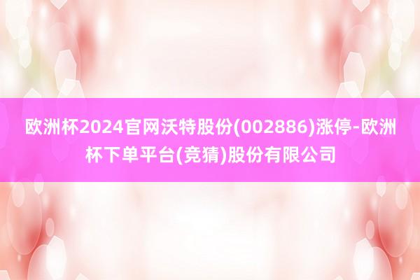 欧洲杯2024官网沃特股份(002886)涨停-欧洲杯下单平台(竞猜)股份有限公司