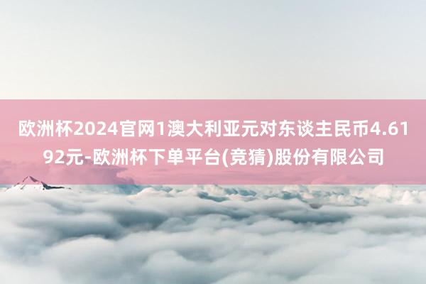 欧洲杯2024官网1澳大利亚元对东谈主民币4.6192元-欧洲杯下单平台(竞猜)股份有限公司
