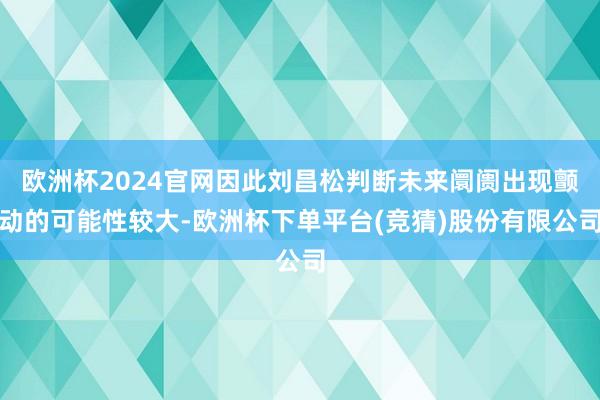 欧洲杯2024官网因此刘昌松判断未来阛阓出现颤动的可能性较大-欧洲杯下单平台(竞猜)股份有限公司