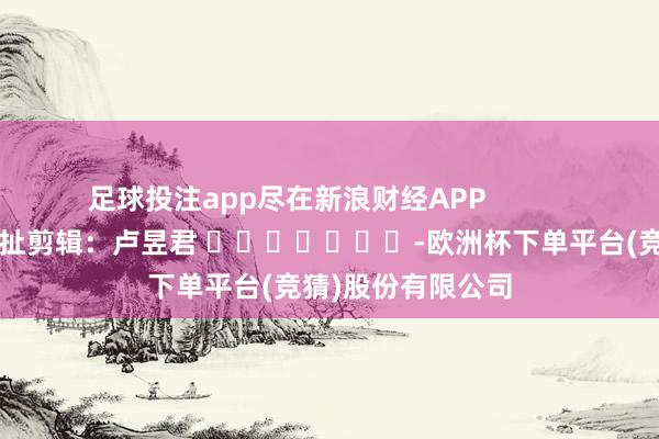 足球投注app尽在新浪财经APP            						牵扯剪辑：卢昱君 							-欧洲杯下单平台(竞猜)股份有限公司