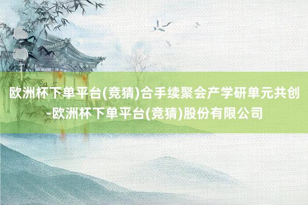 欧洲杯下单平台(竞猜)合手续聚会产学研单元共创-欧洲杯下单平台(竞猜)股份有限公司