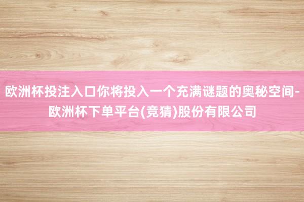 欧洲杯投注入口你将投入一个充满谜题的奥秘空间-欧洲杯下单平台(竞猜)股份有限公司