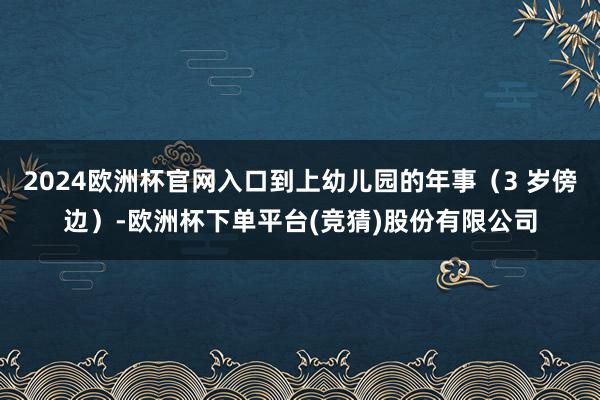 2024欧洲杯官网入口到上幼儿园的年事(3 岁傍边)-欧洲杯下单平台(竞猜)股份有限公司