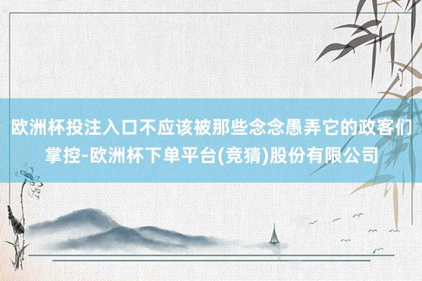 欧洲杯投注入口不应该被那些念念愚弄它的政客们掌控-欧洲杯下单平台(竞猜)股份有限公司