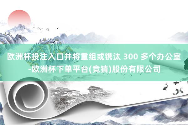 欧洲杯投注入口并将重组或镌汰 300 多个办公室-欧洲杯下单平台(竞猜)股份有限公司