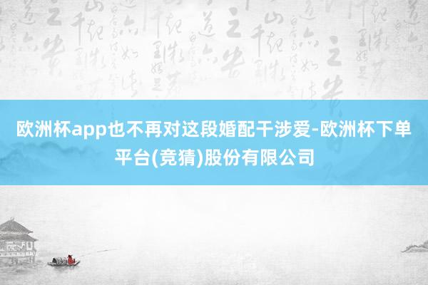 欧洲杯app也不再对这段婚配干涉爱-欧洲杯下单平台(竞猜)股份有限公司