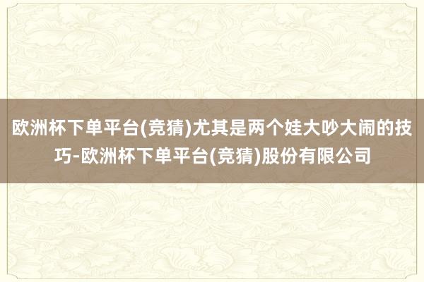 欧洲杯下单平台(竞猜)尤其是两个娃大吵大闹的技巧-欧洲杯下单平台(竞猜)股份有限公司