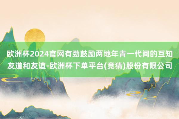 欧洲杯2024官网有劲鼓励两地年青一代间的互知友道和友谊-欧洲杯下单平台(竞猜)股份有限公司