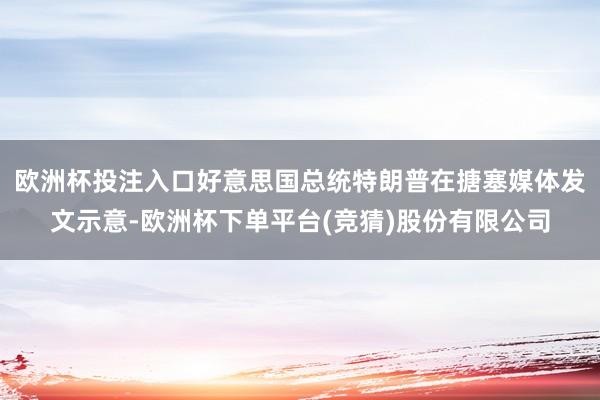 欧洲杯投注入口好意思国总统特朗普在搪塞媒体发文示意-欧洲杯下单平台(竞猜)股份有限公司