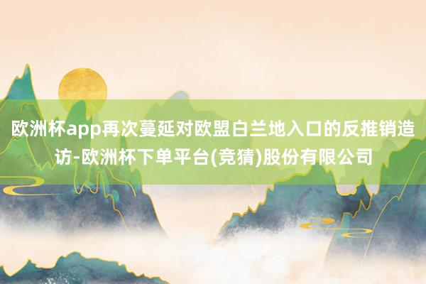 欧洲杯app再次蔓延对欧盟白兰地入口的反推销造访-欧洲杯下单平台(竞猜)股份有限公司