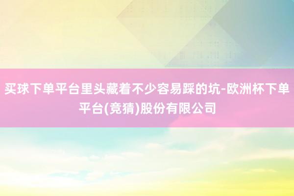买球下单平台里头藏着不少容易踩的坑-欧洲杯下单平台(竞猜)股份有限公司