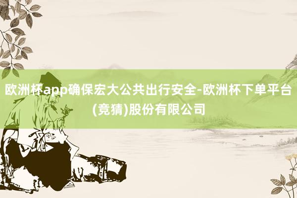欧洲杯app确保宏大公共出行安全-欧洲杯下单平台(竞猜)股份有限公司