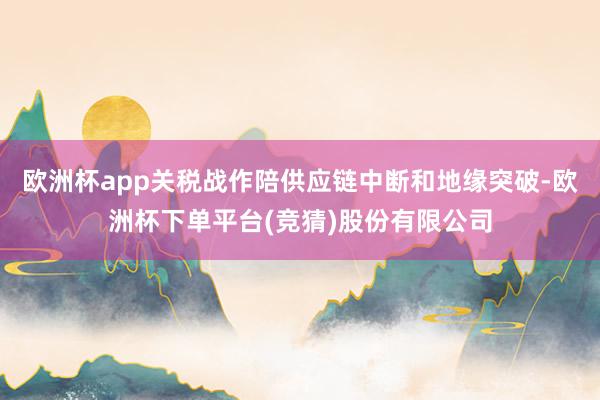 欧洲杯app关税战作陪供应链中断和地缘突破-欧洲杯下单平台(竞猜)股份有限公司