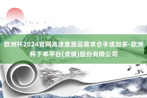欧洲杯2024官网高速度居品需求合手续加多-欧洲杯下单平台(竞猜)股份有限公司
